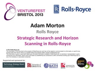 Adam Morton

Rolls Royce
Strategic Research and Horizon
Scanning in Rolls-Royce
© 2013 Rolls-Royce plc
The information in this document is the property of Rolls-Royce plc and may not be copied or communicated to a third party, or used for any
purpose other than that for which it is supplied without the express written consent of Rolls-Royce plc.
This information is given in good faith based upon the latest information available to Rolls-Royce plc, no warranty or representation is given
concerning such information, which must not be taken as establishing any contractual or other commitment binding upon Rolls-Royce plc or
any of its subsidiary or associated companies.

 