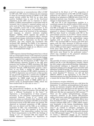 potential autocrine or neuroendocrine effect of CRF 
on CRF cells. CRF seems to enhance its own response 
to stress by increasing amount of CRFR1 in the CRF 
neural circuits within the PVN by an ultra short 
positive feedback loop as part of the functional 
adaptation of the HPA axis in response to stress. 
Indeed, a CRFR1 polymorphism is associated with an 
increased risk to present a seasonal pattern and an 
early onset of the first depressive episode,49 indicat-ing 
a possible causal role of this receptor in the 
pathogenesis of some aspects of depression. More-over, 
CRFR1 seems to be involved in the antidepres-sant 
response to selective serotonin reuptake 
blocker.11 CRFR2, which opposes the actions of 
CRFR122 and mediates an anxiolytic effect,50 showed 
nonsignificant change, indicating an imbalance in the 
regulation of CRF in depression via the two CRF 
receptors. Our data support the hypothesis that 
increased CRF signaling via CRFR1 is an important 
mechanism in the pathogenesis of depression and 
that CRFR1 antagonists might be an effective novel 
class of antidepressant drugs.21,51 
CREB 
cAMP-response element-binding protein has a critical 
role as a transcription factor in the response to several 
signal transduction cascades. A genome-wide linkage 
survey suggested that pathways converging on CREB 
may also affect the development of MD.52 There are 
cAMP-response elements located in the CRF gene 
promoter and binding of CREB stimulates CRF gene 
expression.27 In vitro, glucocorticoids inhibit the CRF 
promoter through cAMP-dependent activity.53 How-ever, 
in our study, a change in CREB mRNA to 
accompany the increase of CRF mRNA expression in 
the PVN in depression was not found, so that our data 
do not provide support for a central role of CREB in 
the PVN in mood disorders. Alternatively, CRF gene 
regulation by CREB might not be attributed to 
different expression levels of CREB mRNA but to 
protein levels of phosphorylated CREB, which has 
been studied both in vitro and in vivo.27,54 
GR and MR imbalance 
The glucocorticoid feedback on the HPA axis is 
mediated by two types of receptors, GR and MR that 
have a different localization in the brain.16 In 
depression, a downregulation of these receptors, 
secondary to the persistent hypercortisolism was 
presumed. However, Young et al.17 found with 
endocrine assays an indication that, despite the high 
basal cortisol levels in patients with MD, an increased 
functional activity of the MR system was present. We 
observed an increased expression of MR, whereas 
GRa was not altered and the GRb, as an inhibitory 
modulator of GRa, was undetectable. A very low 
GRb expression was also reported in the human 
hippocampus.55 Our observations confirm, but now 
by direct measurements in the PVN, the findings of 
Young et al.17 of increased MR and support the 
GR/MR imbalance hypothesis for depression as 
formulated by De Kloet et al.16 The proportion of 
hetero- and homodimers of the MR and GR receptors 
influences the efficacy of gene transcription.20 Our 
finding of an imbalance of MR/GR ratio in the PVN of 
depressed patients may, therefore, contribute to the 
change in transcription rate of CRF. 
MR and GR in the hippocampus mediate in a 
coordinate manner the steroid control of HPA activity 
via GABAergic neurons.56,57 A balance between GR 
and MR is thought to be important for homeostasis 
and an imbalance through an excess of MR or GR was 
proposed to enhance vulnerability to depression.16 
MR has been found to colocalize with GR in the 
parvocellular neurons in rat PVN.58 Fornix transac-tion 
or adrenalectomy induced a significant increase 
in MR mRNA signal in the parvocellular region 
together with an increase in CRF mRNA in the 
PVN.59 The increased MR we found in the PVN thus 
agrees with the other measures of HPA-axis activa-tion. 
Changes in corticosteroid receptor in depression 
seem to differ per brain region.60 Decreased GR mRNA 
levels have been found in depression in various 
neocortical and hippocampal areas, while diminished 
MR levels were found in the prefrontal cortex,61 
which may contribute to the proposed imbalance 
between GR and MR in depression. 
HSP 
The assembly of various co-chaperone proteins, such as 
HSP70 and 90, to the GR-chaperone complex, directs 
the GR to adopt a glucocorticoid-binding conformation. 
Glucocorticoid resistance is frequently observed in 
depressed patients and is thought to be associated with 
alterations in HSP70 and 90.33 In addition, some studies 
show that alterations in HSP70 or 90 are accompanied 
by mood disorders.62,63 However, we did not find 
different HSP70 or 90 expressions in the PVN in 
depressed patients and the data therefore do not support 
a central role for these HSP molecules in depression. 
Sex hormones receptor imbalance 
Fluctuations in sex hormone levels are a risk factor for 
depression.1 In addition, polymorphisms in the genes 
for the sex hormone receptors AR and ESR1/2 were 
recently found to be risk factors for this disorder.64 Sex 
hormones can affect the HPA axis in a direct way via 
ESRs and ARs that are expressed by CRF neurons.28,29 
There are five perfect half-palindromic estrogen-responsive 
elements in the human CRF-promoter 
region, which may confer direct estrogenic stimulation 
on CRF gene expression.28,65 Differential effects have 
been described in vitro on gene expression by the two 
receptor subtypes ESR1 and 2.66 ESR1 mRNA expres-sion 
dominates in the human hypothalamus while 
ESR2 mRNA and protein were lower in this brain 
area.28,67 In contrast to estrogens, androgens may 
inhibit CRF gene expression via AR expressed by 
CRF neurons, acting by androgen-responsive elements 
in the CRF-promoter region.29,68 In the present study, 
we found a differential change in sex hormone 
receptors. The expression of ESR1 mRNAwas upregu- 
Gene expression analysis in the human hypothalamus 
S-S Wang et al 
796 
Molecular Psychiatry 
 