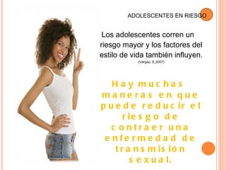 Los adolescentes corren un riesgo mayor y los factores del estilo de vida también influyen.  (Vargaz, E ,2007) Hay muchas maneras en que puede reducir el riesgo de contraer una enfermedad de transmisión sexual. ADOLESCENTES  EN  RIESGO 