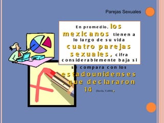 Parejas  Sexuales En promedio ,  los mexicanos  tienen a lo largo de su vida  cuatro parejas sexuales,  cifra considerablemente baja si se compara con los   estadounidenses, que declararon 14   (Davila, V,2005) . 