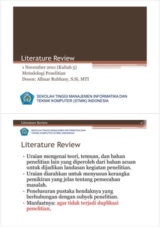 Literature Review
1 November 2011 (Kuliah 5)
Metodologi Penelitian
Dosen: Albaar Rubhasy, S.Si, MTI


          SEKOLAH TINGGI MANAJEMEN INFORMATIKA DAN
          TEKNIK KOMPUTER (STMIK) INDONESIA




Literature Review                                    2

      SEKOLAH TINGGI MANAJEMEN INFORMATIKA DAN
      TEKNIK KOMPUTER (STMIK) INDONESIA




Literature Review
 • Uraian mengenai teori, temuan, dan bahan
   penelitian lain yang diperoleh dari bahan acuan
   untuk dijadikan landasan kegiatan penelitian.
 • Uraian diarahkan untuk menyusun kerangka
   pemikiran yang jelas tentang pemecahan
   masalah.
 • Penelusuran pustaka hendaknya yang
   berhubungan dengan subyek penelitian.
 • Manfaatnya: agar tidak terjadi duplikasi
   penelitian.
 