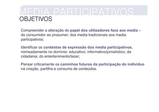 MEDIA PARTICIPATIVOS
OBJETIVOS
Compreender a alteração do papel dos utilizadores face aos media –
do consumidor ao prosumer; dos media tradicionais aos media
participativos;

Identificar os contextos de expressão dos media participativos,
nomeadamente no domínio: educativo; informativo/jornalístico; da
cidadania; do entertenimento/lazer;

Pensar criticamente os caminhos futuros da participação do indivíduo
na criação, partilha e consumo de conteúdos.
 