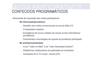MEDIA PARTICIPATIVOS
CONTEÚDOS PROGRAMÁTICOS
Dimensões de expressão dos media participativos:
        Na informação/jornalismo:
              Desafios dos media convencionais na era da Web 2.0;
              O espectador-repórter;
              Emergência de novos modelos de canais on-line informativos/
               jornalísticos;
              Ferramentas e tecnologias de suporte ao jornalismo participado.
        No entretenimento/lazer:
              A era “vídeo na Web” e do “User Generated Content”;
              Plataformas colaborativas de publicação de conteúdos;
              Conteúdos AV e TV social - Social (i)TV.
 