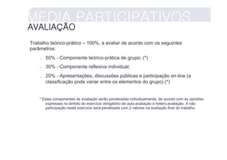 MEDIA PARTICIPATIVOS
AVALIAÇÃO
Trabalho teórico-prático – 100%, a avaliar de acordo com os seguintes
parâmetros:
        50% - Componente teórico-prática de grupo; (*)
        30% - Componente reflexiva individual;
        20% - Apresentações, discussões públicas e participação on-line (a
         classificação pode variar entre os elementos do grupo) (*)


    * Estas componentes de avaliação serão ponderadas individualmente, de acordo com as opiniões
       expressas no âmbito do exercício obrigatório de auto-avaliação e hetero-avaliação. A não
       participação neste exercício será penalizada com 2 valores na avaliação final do trabalho.
 