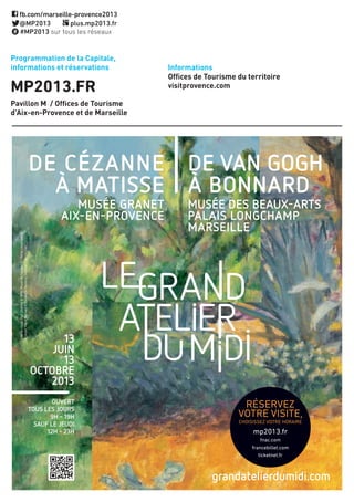 Programmation de la Capitale,
informations et réservations
MP2013.FR
Pavillon M / Offices de Tourisme
d’Aix-en-Provence et de Marseille
Informations
Offices de Tourisme du territoire
visitprovence.com
Ouvert
tOus les jOurs
9h - 19h
sauf le jeudi
12h - 23h
13
juin
13
OctObre
2013
grandatelierdumidi.com
de cézanne
à Matisse
Musée Granet
aix-en-PrOvence
de van GOGh
à bOnnard
Musée des beaux-arts
Palais lOnGchaMP
Marseille
Lerocherrouge,PaulCézanne©RMN-Muséedel’orangerie/HervéLewandowski
LeCannet,PierreBonnard©FondationBembergToulouse/saluces.com
réservez
dès Maintenant
mp2013.fr
fnac.com
francebillet.com
ticketnet.fr
RéseRvez
vOTRe vIsITe,
CHOIsIssez vOTRe HORAIRe
mp2013.fr
fnac.com
francebillet.com
ticketnet.fr
 