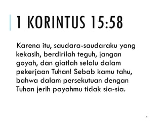1 KORINTUS 15:58
Karena itu, saudara-saudaraku yang
kekasih, berdirilah teguh, jangan
goyah, dan giatlah selalu dalam
pekerjaan Tuhan! Sebab kamu tahu,
bahwa dalam persekutuan dengan
Tuhan jerih payahmu tidak sia-sia.
24
 