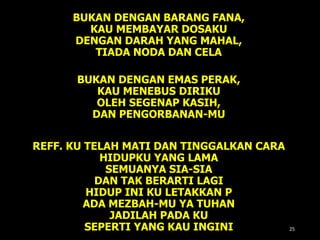 BUKAN DENGAN BARANG FANA,
KAU MEMBAYAR DOSAKU
DENGAN DARAH YANG MAHAL,
TIADA NODA DAN CELA
BUKAN DENGAN EMAS PERAK,
KAU MENEBUS DIRIKU
OLEH SEGENAP KASIH,
DAN PENGORBANAN-MU
REFF. KU TELAH MATI DAN TINGGALKAN CARA
HIDUPKU YANG LAMA
SEMUANYA SIA-SIA
DAN TAK BERARTI LAGI
HIDUP INI KU LETAKKAN P
ADA MEZBAH-MU YA TUHAN
JADILAH PADA KU
SEPERTI YANG KAU INGINI 25
 