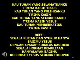 KAU TUHAN YANG SELAMATKANKU
T’RIMA KASIH YESUS
KAU TUHAN YANG PULIHKANKU
T’RIMA KASIH
KAU TUHAN YANG SEMBUHKANKU
T’RIMA KASIH YESUS
KAU TUHAN MEMBERKATIKU
T’RIMA KASIH
REFF :
SEGALA PUJIAN DAN SYUKUR HANYA
BAGIMU YESUS
DENGAN APAKAH KUBALAS KASIHMU
SEGALA HORMAT KEMULIAAN
HANYALAYAK BAGIMU
KUSEMBAH YESUS SEUMUR HIDUPKU
27
 