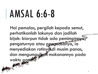 AMSAL 6:6-8
Hai pemalas, pergilah kepada semut,
perhatikanlah lakunya dan jadilah
bijak: biarpun tidak ada pemimpinnya,
pengaturnya atau penguasanya, ia
menyediakan rotinya di musim panas,
dan mengumpulkan makanannya pada
waktu panen.
3
 