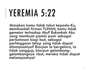 YEREMIA 5:22
Masakan kamu tidak takut kepada-Ku,
demikianlah firman TUHAN, kamu tidak
gemetar terhadap Aku? Bukankah Aku
yang membuat pantai pasir sebagai
perbatasan bagi laut, sebagai
perhinggaan tetap yang tidak dapat
dilampauinya? Biarpun ia bergelora, ia
tidak sanggup, biarpun gelombang-
gelombangnya ribut, mereka tidak dapat
melampauinya!
5
 