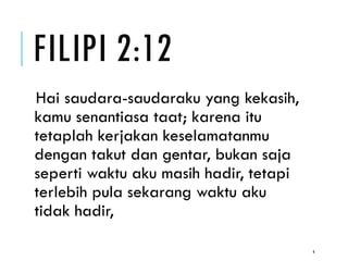 FILIPI 2:12
Hai saudara-saudaraku yang kekasih,
kamu senantiasa taat; karena itu
tetaplah kerjakan keselamatanmu
dengan takut dan gentar, bukan saja
seperti waktu aku masih hadir, tetapi
terlebih pula sekarang waktu aku
tidak hadir,
6
 