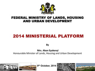 FEDERAL MINISTRY OF LANDS, HOUSING
AND URBAN DEVELOPMENT
By
Mrs. Akon Eyakenyi
Honourable Minister of Lands, Housing and Urban Development
9th October, 2014
2014 MINISTERIAL PLATFORM
1
 
