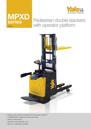 • Side and rear protection models with fixed operator platform
• COMBI-MOSFET electronic control technology
• Yale AC Technology™
• Brushless power steering motor
• Ride-on or pedestrian operation
Pedestrian double stackers
with operator platform
MPXD 	
series
2,000kg
 