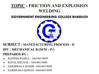 TOPIC : FRICTION AND EXPLOSION
WELDING
GOVERNMENT ENGINEERING COLLEGE BHARUCH
SUBJECT : MANUFACTURING PROCESS - II
DIV : MECHANICAL B (SEM - IV)
PREPARED BY :
 RATHWA RAHUL - 160140119095
 RAVAL KRUNAL - 160140119096
 SAKHIWALA MAHIR -160140119098
 SARDHARA KISHAN -160140119099
 