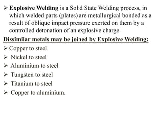  Explosive Welding is a Solid State Welding process, in
which welded parts (plates) are metallurgical bonded as a
result of oblique impact pressure exerted on them by a
controlled detonation of an explosive charge.
Dissimilar metals may be joined by Explosive Welding:
 Copper to steel
 Nickel to steel
 Aluminium to steel
 Tungsten to steel
 Titanium to steel
 Copper to aluminium.
 