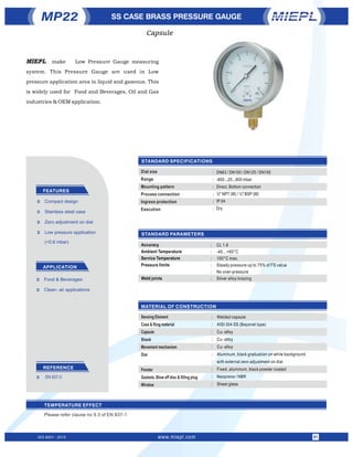 STANDARD PARAMETERS
STANDARD SPECIFICATIONS
MATERIAL OF CONSTRUCTION
Accuracy
Ambient Temperature
Service Temperature
Pressure limits
Weld joints
CL 1.6
-40…+65°C
100°C max.
Steady pressure up to 75% of FS value
No over-pressure
Silver alloy brazing
SS CASE BRASS PRESSURE GAUGE
FEATURES
APPLICATION
Ü Stainless steel case
Ü Low pressure application
(<0.6 mbar)
Ü Compact design
Ü Zero adjustment on dial
Ü Food & Beverages
Ü Clean- air applications
Dial size
Range
Mounting pattern
Process connection
Ingress protection
Execution
DN63 / DN100 / DN125 / DN150
-600...25...600 mbar
Direct, Bottom connection
½" NPT (M) / ½" BSP (M)
IP 54
Dry
Sensing Element
Case & Ring material
Capsule
Shank
Movement mechanism
Dial
Pointer
Gaskets, Blow off disc & ﬁlling plug
Window
Welded capsule
AISI 304 SS (Bayonet type)
Cu- alloy
Cu- alloy
Cu- alloy
Aluminum, black graduation on white background
with external zero adjustment on dial
Fixed, aluminum, black powder coated
Neoprene / NBR
Sheet glass
:
:
:
:
:
:
:
:
:
:
:
:
:
:
:
:
REFERENCE
Ü EN 837-3
:
:
:
:
:
:
TEMPERATURE EFFECT
Please refer clause no 9.3 of EN 837-1
MP22
Capsule
ISO 9001 : 2015 www.miepl.com 01
MIEPL make Low Pressure Gauge measuring
system. This Pressure Gauge are used in Low
pressure application area in liquid and gaseous. This
is widely used for Food and Beverages, Oil and Gas
industries & OEM application.
 