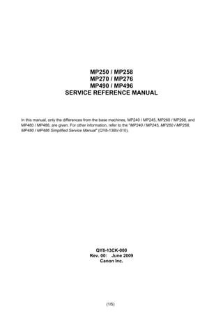 (1/5)
MP250 / MP258
MP270 / MP276
MP490 / MP496
SERVICE REFERENCE MANUAL
In this manual, only the differences from the base machines, MP240 / MP245, MP260 / MP268, and
MP480 / MP486, are given. For other information, refer to the "MP240 / MP245, MP260 / MP268,
MP480 / MP486 Simplified Service Manual" (QY8-13BV-010).
QY8-13CK-000
Rev. 00: June 2009
Canon Inc.
 