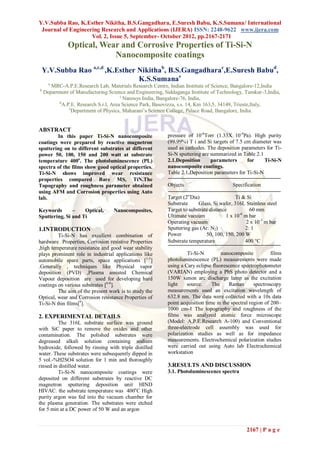 Y.V.Subba Rao, K.Esther Nikitha, B.S.Gangadhara, E.Suresh Babu, K.S.Sumana/ International
 Journal of Engineering Research and Applications (IJERA) ISSN: 2248-9622 www.ijera.com
                    Vol. 2, Issue 5, September- October 2012, pp.2167-2171
              Optical, Wear and Corrosive Properties of Ti-Si-N
                          Nanocomposite coatings
    Y.V.Subba Rao a,c,d ,K.Esther Nikithab, B.S.Gangadharac,E.Suresh Babud,
                                  K.S.Sumanae
      a
       MRC-A.P.E.Research Lab, Materials Research Centre, Indian Institute of Science, Bangalore-12,India
b
    Department of Manufacturing Science and Engineering, Siddaganga Institute of Technology, Tumkur-3,India,
                                       c
                                         Nanosys India, Bangalore-76, India,
          d
            A.P.E. Research S.r.l, Area Science Park, Basovizza, s.s. 14, Km 163,5, 34149, Trieste,Italy,
               e
                 Department of Physics, Maharani’s Science College, Palace Road, Bangalore, India.


ABSTRACT
        In this paper Ti-Si-N nanocomposite               pressure of 10-6Torr (1.33X 10-4Pa). High purity
coatings were prepared by reactive magnetron              (99.99%) T i and Si targets of 7.5 cm diameter was
sputtering on to different substrates at different        used as cathodes. The deposition parameters for Ti-
power 50, 100, 150 and 200 watt at substrate              Si-N sputtering are summarized in Table 2.1
temperature 400o. The photoluminescence (PL)              2.1.Deposition      parameters      for     Ti-Si-N
spectra of the films show good optical properties.        nanocomposite coatings.
Ti-Si-N shows improved wear resistance                    Table 2.1.Deposition parameters for Ti-Si-N
properties compared Bare MS, TiN.The
Topography and roughness parameter obtained               Objects                       Specification
using AFM and Corrosion properties using Auto
lab.                                                      Target (2”Dia)                  Ti & Si
                                                          Substrate     Glass, Si wafer, 316L Stainless steel
Keywords       –    Optical,      Nanocomposites,         Target to substrate distance           60 mm
Sputtering, Si and Ti                                     Ultimate vacuum             1 x 10-6 m bar
                                                          Operating vacuum                      2 x 10-3 m bar
1.INTRODUCTION                                            Sputtering gas (Ar: N2)              2: 1
         Ti-Si-N has excellent combination of             Power             50, 100, 150, 200 W
hardware Properties, Corrosion resistive Properties       Substrate temperature                400 C
,high temperature resistance and good wear stability
plays prominent role in industrial applications like               Ti-Si-N         nanocomposite           films
automobile spare parts, space applications [1-5]          photoluminescence (PL) measurements were made
.Generally , techniques like Physical vapor               using a Cary eclipse fluorescence spectrophotometer
deposition (PVD) ,Plasma assisted Chemical                (VARIAN) employing a PbS photo detector and a
Vapour deposition are used for developing hard            150W xenon arc discharge lamp as the excitation
coatings on various substrates [6-8].                     light    source.     The     Raman       spectroscopy
         The aim of the present work is to study the      measurements used an excitation wavelength of
Optical, wear and Corrosion resistance Properties of      632.8 nm. The data were collected with a 10s data
Ti-Si-N thin films[9].                                    point acquisition time in the spectral region of 200–
                                                          1000 cm-1 The topography and roughness of the
2. EXPERIMENTAL DETAILS                                   films was analyzed atomic force microscope
         The 316L substrate surface was ground            (Model: A.P.E.Research A-100) and Conventional
with SiC paper to remove the oxides and other             three-electrode cell assembly was used for
contamination. The polished substrates were               polarization studies as well as for impedance
degreased alkali solution containing sodium               measurements. Electrochemical polarization studies
hydroxide, followed by rinsing with triple distilled      were carried out using Auto lab Electrochemical
water. These substrates were subsequently dipped in       workstation
5 vol.-%H2SO4 solution for 1 min and thoroughly
rinsed in distilled water.                                3.RESULTS AND DISCUSSION
         Ti-Si-N nanocomposite coatings were              3.1. Photoluminescence spectra
deposited on different substrates by reactive DC
magnetron sputtering deposition unit HIND
HIVAC. the substrate temperature was 400oC High
purity argon was fed into the vacuum chamber for
the plasma generation. The substrates were etched
for 5 min at a DC power of 50 W and an argon


                                                                                               2167 | P a g e
 