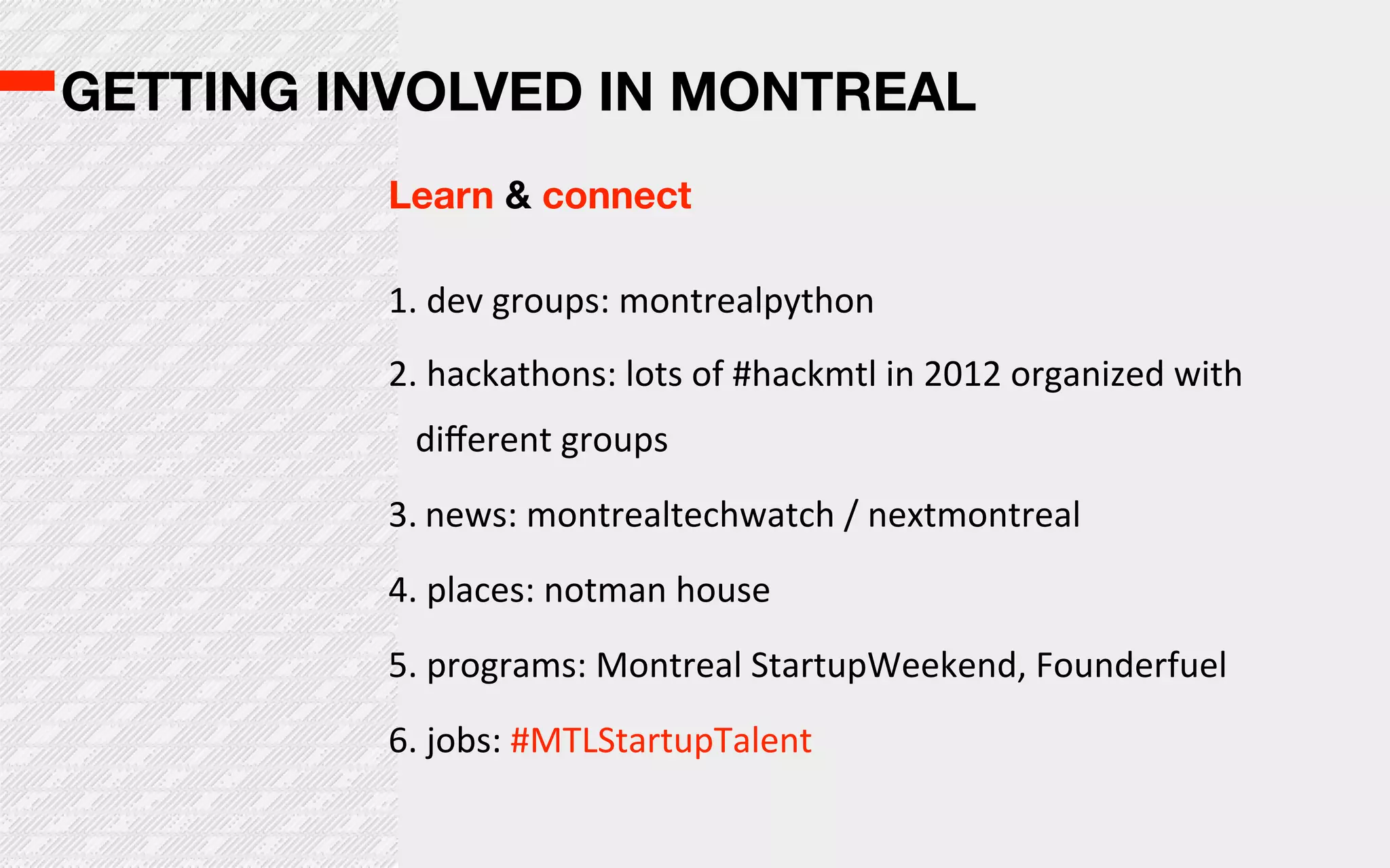 GETTING INVOLVED IN MONTREAL
          Learn & connect

          1.  dev  groups:  montrealpython
          2.  hackathons:  lots  of  #hackmtl  in  2012  organized  with  
            diﬀerent  groups
          3. news:  montrealtechwatch  /  nextmontreal  
          4.  places:  notman  house
          5.  programs:  Montreal  StartupWeekend,  Founderfuel
          6.  jobs:  #MTLStartupTalent
 