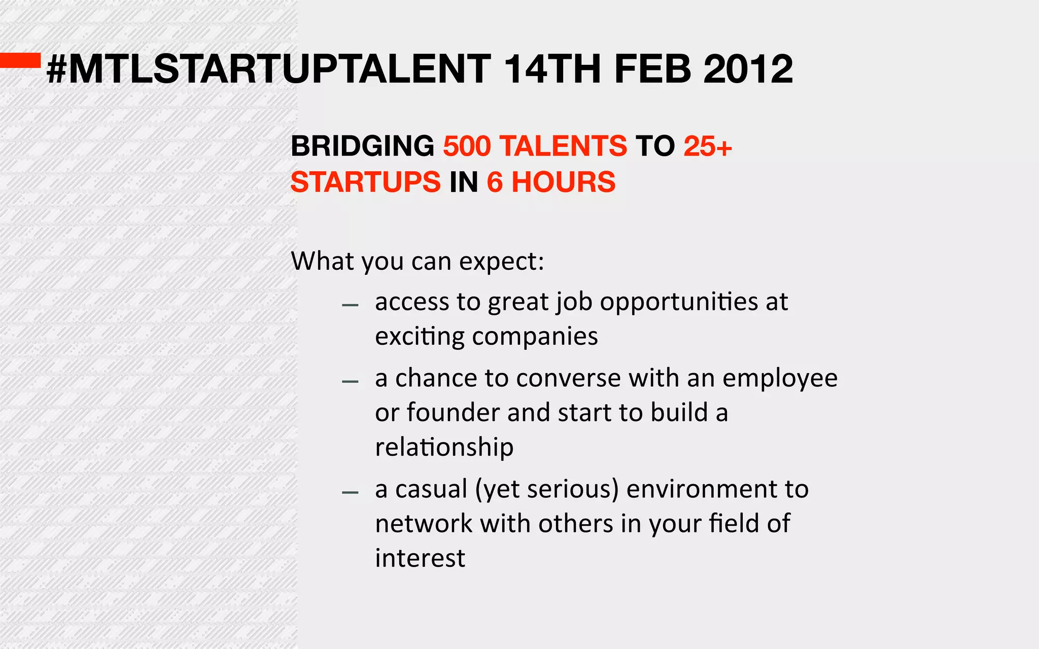 #MTLSTARTUPTALENT 14TH FEB 2012
          BRIDGING 500 TALENTS TO 25+
          STARTUPS IN 6 HOURS

          What  you  can  expect:
             – access  to  great  job  opportuniOes  at  
                 exciOng  companies
             – a  chance  to  converse  with  an  employee  
                 or  founder  and  start  to  build  a  
                 relaOonship
             – a  casual  (yet  serious)  environment  to  
                 network  with  others  in  your  ﬁeld  of  
                 interest
 