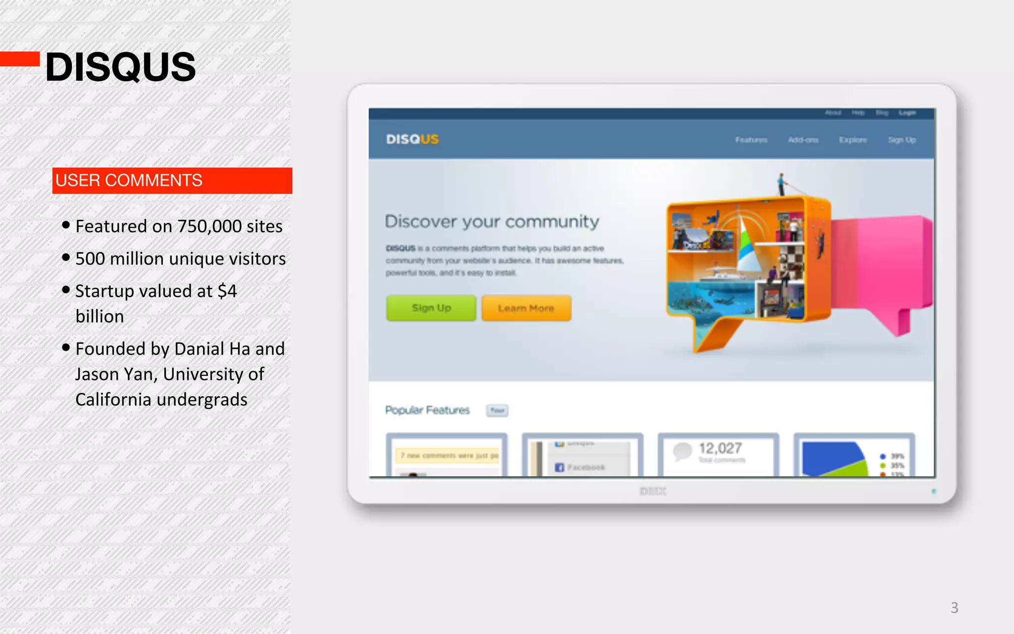 DISQUS

USER COMMENTS

• Featured  on  750,000  sites
• 500  million  unique  visitors
• Startup  valued  at  $4  
  billion
• Founded  by  Danial  Ha  and  
  Jason  Yan,  University  of  
  California  undergrads




                                   3
 