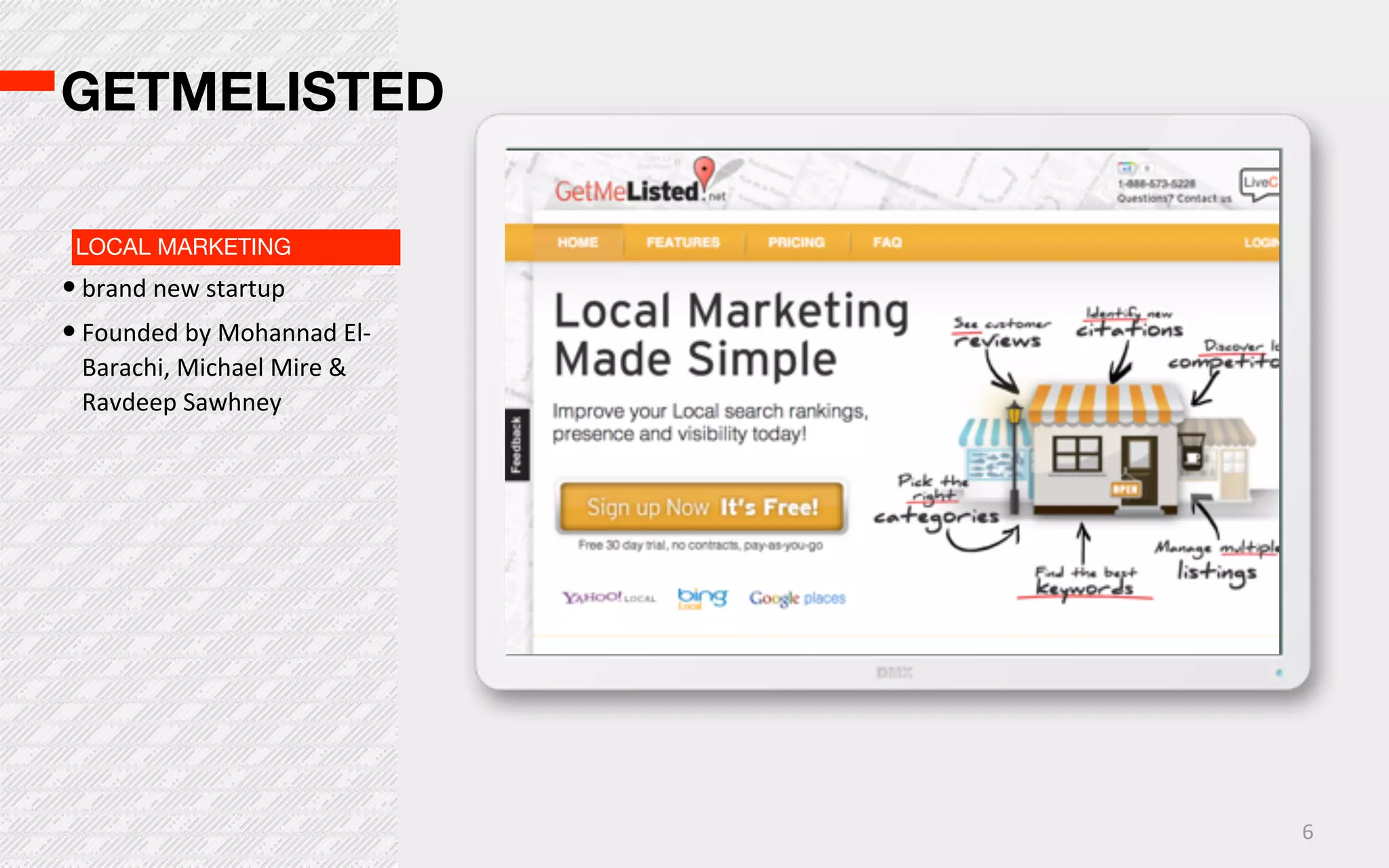 GETMELISTED

 LOCAL MARKETING
• brand  new  startup
• Founded  by  Mohannad  El-­‐
  Barachi,  Michael  Mire  &  
  Ravdeep  Sawhney




                                 6
 