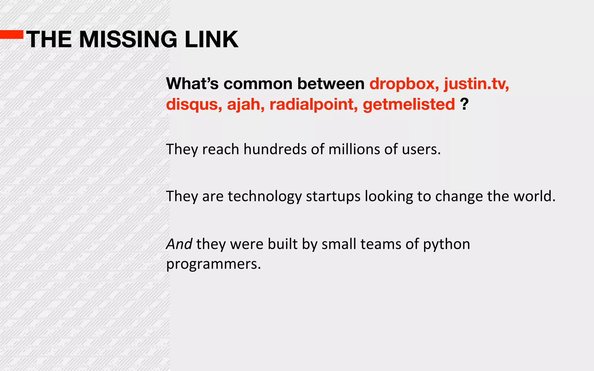 THE MISSING LINK
          What’s common between dropbox, justin.tv,
          disqus, ajah, radialpoint, getmelisted ?

          They  reach  hundreds  of  millions  of  users.

          They  are  technology  startups  looking  to  change  the  world.

          And  they  were  built  by  small  teams  of  python  
          programmers.
 