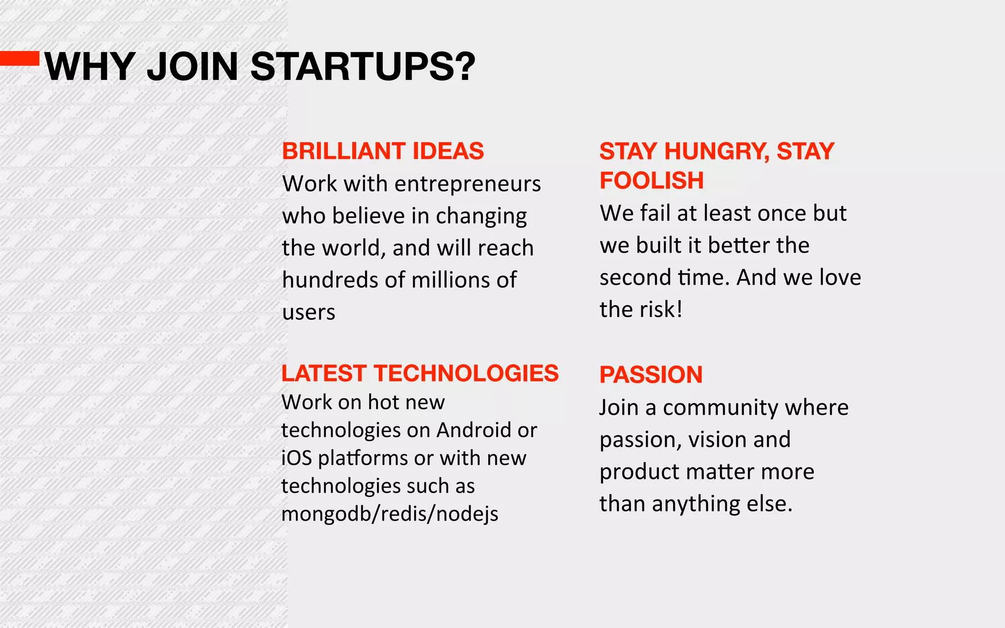 WHY JOIN STARTUPS?

         BRILLIANT IDEAS                   STAY HUNGRY, STAY
         Work  with  entrepreneurs         FOOLISH
         who  believe  in  changing        We  fail  at  least  once  but  
         the  world,  and  will  reach     we  built  it  be^er  the  
         hundreds  of  millions  of        second  Ome.  And  we  love  
         users                             the  risk!

         LATEST TECHNOLOGIES               PASSION
         Work  on  hot  new                Join  a  community  where  
         technologies  on  Android  or     passion,  vision  and  
         iOS  plaborms  or  with  new  
                                           product  ma^er  more  
         technologies  such  as  
         mongodb/redis/nodejs              than  anything  else.  
 