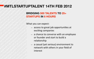 #MTLSTARTUPTALENT 14TH FEB 2012
          BRIDGING 500 TALENTS TO 25+
          STARTUPS IN 6 HOURS

          What  you  can  expect:
             – access  to  great  job  opportuniOes  at  
                 exciOng  companies
             – a  chance  to  converse  with  an  employee  
                 or  founder  and  start  to  build  a  
                 relaOonship
             – a  casual  (yet  serious)  environment  to  
                 network  with  others  in  your  ﬁeld  of  
                 interest
 