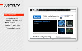 JUSTIN.TV

LIVE-STREAMING

• JusOn  Kan  crazingly  
  wearing  a  webcam  24/7
• 3200  channels
• Sponsors  TeamLiquid
• Founded  by  JusOn  Kan




                             4
 