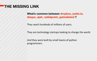 THE MISSING LINK
          What’s common between dropbox, justin.tv,
          disqus, ajah, radialpoint, getmelisted ?

          They  reach  hundreds  of  millions  of  users.

          They  are  technology  startups  looking  to  change  the  world.

          And  they  were  built  by  small  teams  of  python  
          programmers.
 