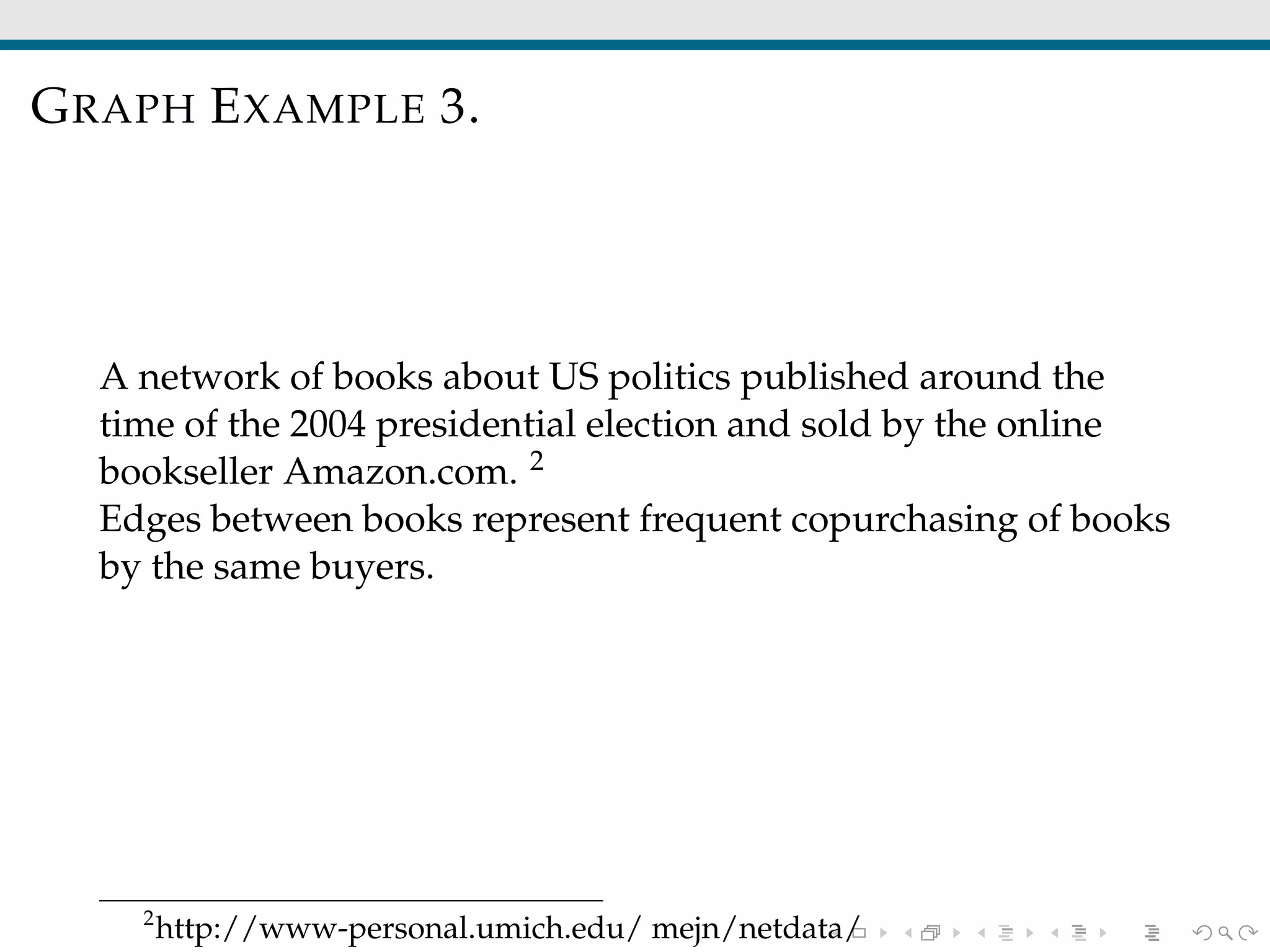 GRAPH EXAMPLE 3.
A network of books about US politics published around the
time of the 2004 presidential election and sold by the online
bookseller Amazon.com. 2
Edges between books represent frequent copurchasing of books
by the same buyers.
2
http://www-personal.umich.edu/ mejn/netdata/
 