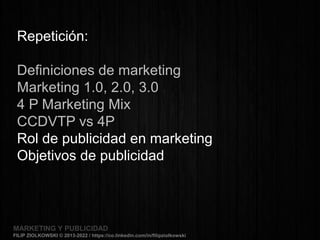 MARKETING Y PUBLICIDADMARKETING Y PUBLICIDAD
FILIP ZIOLKOWSKI © 2013-2022 / https://co.linkedin.com/in/filipziolkowski
MARKETING Y PUBLICIDADMARKETING Y PUBLICIDAD
FILIP ZIOLKOWSKI © 2013-2022 / https://co.linkedin.com/in/filipziolkowski
Repetición:
Definiciones de marketing
Marketing 1.0, 2.0, 3.0
4 P Marketing Mix
CCDVTP vs 4P
Rol de publicidad en marketing
Objetivos de publicidad
 