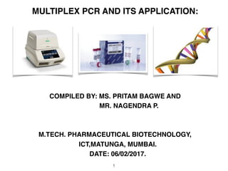 MULTIPLEX PCR AND ITS APPLICATION:
COMPILED BY: MS. PRITAM BAGWE AND
MR. NAGENDRA P.
M.TECH. PHARMACEUTICAL BIOTECHNOLOGY,
ICT,MATUNGA, MUMBAI.
DATE: 06/02/2017.
1
 