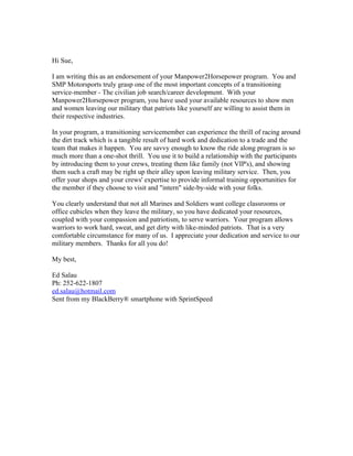 Hi Sue,

I am writing this as an endorsement of your Manpower2Horsepower program. You and
SMP Motorsports truly grasp one of the most important concepts of a transitioning
service-member - The civilian job search/career development. With your
Manpower2Horsepower program, you have used your available resources to show men
and women leaving our military that patriots like yourself are willing to assist them in
their respective industries.

In your program, a transitioning servicemember can experience the thrill of racing around
the dirt track which is a tangible result of hard work and dedication to a trade and the
team that makes it happen. You are savvy enough to know the ride along program is so
much more than a one-shot thrill. You use it to build a relationship with the participants
by introducing them to your crews, treating them like family (not VIP's), and showing
them such a craft may be right up their alley upon leaving military service. Then, you
offer your shops and your crews' expertise to provide informal training opportunities for
the member if they choose to visit and "intern" side-by-side with your folks.

You clearly understand that not all Marines and Soldiers want college classrooms or
office cubicles when they leave the military, so you have dedicated your resources,
coupled with your compassion and patriotism, to serve warriors. Your program allows
warriors to work hard, sweat, and get dirty with like-minded patriots. That is a very
comfortable circumstance for many of us. I appreciate your dedication and service to our
military members. Thanks for all you do!

My best,

Ed Salau
Ph: 252-622-1807
ed.salau@hotmail.com
Sent from my BlackBerry® smartphone with SprintSpeed
 