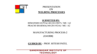 PRESENTATION
ON
WELDING PROCESSES
GUIDED BY:- PROF. HITESH PATEL
MANUFACTURING PROCESS-2
SUBMITTED BY:
HIMANSHI GUPTA(140120119057) / ME / A2
PRACHI SHARMA(140120119216) / ME / A2
(2141908)
GA N D H IN A GA R IN STITU TE OF
TEC H N OLOGY
 