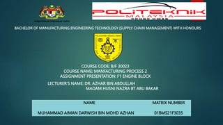 BACHELOR OF MANUFACTURING ENGINEERING TECHNOLOGY (SUPPLY CHAIN MANAGEMENT) WITH HONOURS
COURSE CODE: BJF 30023
COURSE NAME: MANFACTURING PROCESS 2
ASSIGNMENT PRESENTATION: F1 ENGINE BLOCK
NAME MATRIX NUMBER
MUHAMMAD AIMAN DARWISH BIN MOHD AZHAN 01BMS21F3035
LECTURER’S NAME: DR. AZHAR BIN ABDULLAH
MADAM HUSNI NAZRA BT ABU BAKAR
 