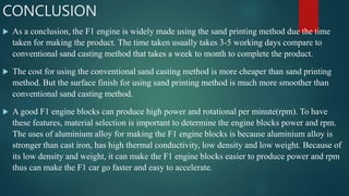 CONCLUSION
 As a conclusion, the F1 engine is widely made using the sand printing method due the time
taken for making the product. The time taken usually takes 3-5 working days compare to
conventional sand casting method that takes a week to month to complete the product.
 The cost for using the conventional sand casting method is more cheaper than sand printing
method. But the surface finish for using sand printing method is much more smoother than
conventional sand casting method.
 A good F1 engine blocks can produce high power and rotational per minute(rpm). To have
these features, material selection is important to determine the engine blocks power and rpm.
The uses of aluminium alloy for making the F1 engine blocks is because aluminium alloy is
stronger than cast iron, has high thermal conductivity, low density and low weight. Because of
its low density and weight, it can make the F1 engine blocks easier to produce power and rpm
thus can make the F1 car go faster and easy to accelerate.
 