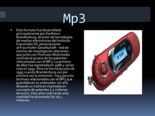 Mp3 Este formato fue desarrollado principalmente por KarlheinzBrandenburg, director de tecnologías de medios electrónicos del Instituto Fraunhofer IIS, perteneciente al Fraunhofer-Gesellschaft - red de centros de investigación alemanes - que junto con ThomsonMultimedia controla el grueso de las patentes relacionadas con el MP3. La primera de ellas fue registrada en 1986 y varias más en 1991. Pero no fue hasta julio de 1995 cuando Brandenburg usó por primera vez la extensión .mp3 para los archivos relacionados con el MP3 que guardaba en su ordenador. Un año después su instituto ingresaba en concepto de patentes 1,2 millones de euros. Diez años más tarde esta cantidad ha alcanzado los 26,1 millones. 