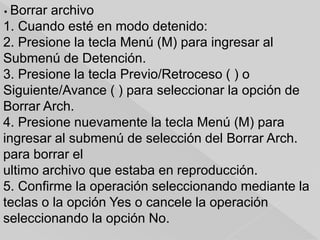 • Borrar archivo
1. Cuando esté en modo detenido:
2. Presione la tecla Menú (M) para ingresar al
Submenú de Detención.
3. Presione la tecla Previo/Retroceso ( ) o
Siguiente/Avance ( ) para seleccionar la opción de
Borrar Arch.
4. Presione nuevamente la tecla Menú (M) para
ingresar al submenú de selección del Borrar Arch.
para borrar el
ultimo archivo que estaba en reproducción.
5. Confirme la operación seleccionando mediante la
teclas o la opción Yes o cancele la operación
seleccionando la opción No.
 