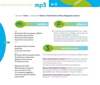 mp3
      · Canción: Felina · Intérprete: Héctor y Tito Bambino (Disco Reggaeton perrea)




                                     música                                                     piensa
      (..)                                                  En esta canción el cantante describe a sus “cuatro
      Mi primera felina se parece a Melina                  felinas” a través de las cualidades que le gustan en
      Le encanta ropa atrevida                              una mujer, asignándoselas a cada una…
      Ella es tremenda asesina                              ¿Te animas a comparar la letra de esta canción con
                                                            las características que aparecen en los anuncios de
      Cuando me ve se canina
                                                            contactos de cualquier periódico y debatir sobre ello?
7 8   (…)

      Mi segunda felina se llama
      Kadushca                                                         estereotipos de género
      en la cama es brusca
      (…)
      Mi tercera felina se parece a Taina    Con la letra de esta canción podemos reflexionar y debatir sobre:
      Tan fuerte es nuestra tipa
      Siempre tírase encima                  Roles estereotipados de género referidos a pautas de seducción,
      El Coyote la mima                      asociando a los hombres la idea de que sólo les interesa estar
                                             con muchas chicas a la vez.
                                             Vinculación de las mujeres al ámbito de lo doméstico
      Dayanara es la fina
      Quieres casa con piscina               Rasgos estereotipados de género asociados a las mujeres a través
      Una novia es la ruina                  del imaginario masculino (“cualidades de sus novias ideales”):
      Tú no querías reggaeton                agresividad sexual, atrevidas, lanzadas, mimosas, formales, …
      A to’a mis copias les dedico           Expectativas estereotipadas de género: referidas a las relaciones
      esta canción                           de pareja: “una novia es una ruina”
                                                                               .
 