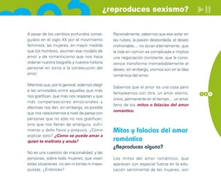 ¿reproduces sexismo?


A pesar de los cambios profundos conse-        Racionalmente, sabemos que ese estar en
guidos en el siglo XX por el movimiento        las nubes, la pasión desbordada, el deseo
feminista, las mujeres, en mayor medida        irrefrenable,... no duran eternamente, que
que los hombres, asumen ese modelo de          la vida en común es complicada e implica
amor y de romanticismo que nos hace            una negociación constante, que la convi-
ordenar nuestra biografía y nuestra historia   vencia transforma irremediablemente el
personal en torno a la consecución del         deseo; sin embargo, vivimos aún en la idea
amor.                                          romántica del amor.

Mientras que, por lo general, solemos elegir
                                               Sabemos que el amor es una cosa pero
a las amistades entre aquellas que más
                                               fantaseamos con otra: un amor eterno,        1 2 7
nos gratifican, que más nos respetan y que
                                               único, permanente en el tiempo… un amor
más compensaciones emocionales y
                                               lleno de los mitos o falacias del amor
afectivas nos dan, sin embargo, es posible
                                               romántico.
que nos relacionemos a nivel de pareja con
personas que no sólo no nos gratifican,
sino que nos llenan de amargura, sufri-
miento y daño físico y psíquico. ¿Cómo         Mitos y falacias del amor
explicar esto? ¿Cómo se puede amar a
quien te maltrata y anula?                     romántico
                                               ¿Reproduces alguno?
No es una cuestión de irracionalidad, y las
personas, sobre todo mujeres, que viven        Los mitos del amor romántico, que
estas situaciones no son ni tontas ni maso-    aparecen con especial fuerza en la edu-
quistas. ¿Entonces?                            cación sentimental de las mujeres, son
 