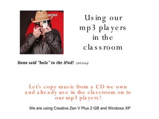 Using our mp3 players in the classroom Let’s copy music from a CD we own and already use in the classroom on to our mp3 players! Bono said &quot;hola&quot; to the iPod!  (USA Today) We are using Creative Zen V Plus 2 GB and Windows XP 