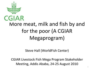 More meat, milk and fish by and for the poor (A CGIAR Megaprogram) Steve Hall (WorldFish Center) CGIAR Livestock Fish Mega Program Stakeholder Meeting, Addis Ababa, 24-25 August 2010 