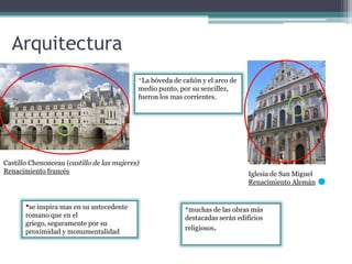 Arquitectura
Castillo Chenonceau (castillo de las mujeres)
Renacimiento francés Iglesia de San Miguel
Renacimiento Alemán
•muchas de las obras más
destacadas serán edificios
religiosos.
•se inspira mas en su antecedente
romano que en el
griego, seguramente por su
proximidad y monumentalidad
•La bóveda de cañón y el arco de
medio punto, por su sencillez,
fueron los mas corrientes.
 