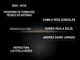 SENA - ASTIN Programa de formación Técnico en sistemas  Presentado por: Camilo ríos Gonzales Karen Paola Solís Andrés Darío Jurado INSTRUCTORA           LUZ STELLA MUÑOZ 