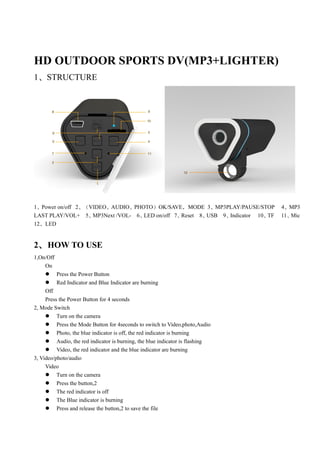 HD OUTDOOR SPORTS DV(MP3+LIGHTER)
1、STRUCTURE




1、Power on/off 2、（VIDEO、AUDIO、PHOTO）OK/SAVE，MODE 3、MP3PLAY/PAUSE/STOP           4、MP3
LAST PLAY/VOL+ 5、  MP3Next /VOL- 6、LED on/off 7、Reset 8、USB 9、Indicator 10、TF   11、Mic
12、LED


2、 HOW TO USE
1,On/Off
     On
      Press the Power Button
      Red Indicator and Blue Indicator are burning
     Off
     Press the Power Button for 4 seconds
2, Mode Switch
      Turn on the camera
      Press the Mode Button for 4seconds to switch to Video,photo,Audio
      Photo, the blue indicator is off, the red indicator is burning
      Audio, the red indicator is burning, the blue indicator is flashing
      Video, the red indicator and the blue indicator are burning
3, Video/photo/audio
     Video
      Turn on the camera
      Press the button,2
      The red indicator is off
      The Blue indicator is burning
      Press and release the button,2 to save the file
 