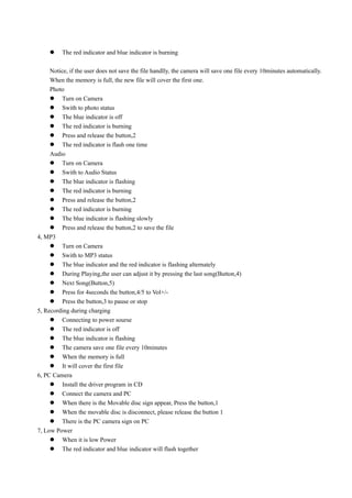     The red indicator and blue indicator is burning

     Notice, if the user does not save the file handlly, the camera will save one file every 10minutes automatically.
     When the memory is full, the new file will cover the first one.
     Photo
      Turn on Camera
      Swith to photo status
      The blue indicator is off
      The red indicator is burning
      Press and release the button,2
      The red indicator is flash one time
     Audio
      Turn on Camera
      Swith to Audio Status
      The blue indicator is flashing
      The red indicator is burning
      Press and release the button,2
      The red indicator is burning
      The blue indicator is flashing slowly
      Press and release the button,2 to save the file
4, MP3
      Turn on Camera
      Swith to MP3 status
      The blue indicator and the red indicator is flashing alternately
      During Playing,the user can adjust it by pressing the last song(Button,4)
      Next Song(Button,5)
      Press for 4seconds the button,4/5 to Vol+/-
      Press the button,3 to pause or stop
5, Recording during charging
      Connecting to power sourse
      The red indicator is off
      The blue indicator is flashing
      The camera save one file every 10minutes
      When the memory is full
      It will cover the first file
6, PC Camera
      Install the driver program in CD
      Connect the camera and PC
      When there is the Movable disc sign appear, Press the button,1
      When the movable disc is disconnect, please release the button 1
      There is the PC camera sign on PC
7, Low Power
      When it is low Power
      The red indicator and blue indicator will flash together
 