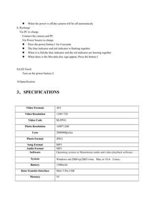  When the power is off,the camera will be off automaticaly
8, Recharge
   Via PC to charge
     Connect the camera and PC
     Via Power Source to charge
      Press the power button,1 for 4 seconds
      The blue indicator and red indicator is flashing together
      When it is full,the blue indicator and the red indicator are burning together
      When there is the Movable disc sign appear, Press the button,1



9,LED Torch
    Turn on the power button,11

10,Specification


3、 SPECIFICATIONS


        Video Formate              AVI

       Video Resolution            1280×720

          Video Code               M-JPEG

       Photo Resolution            1600*1200

             Lens                  2000000pixles

        Photo Format               JPEG

        Song Format                MP3
        Audio Format               MP3
          Software                 Operating system or Mainstream audio and video playback software

            System                 Windows me/2000/xp/2003/vista；Mac os 10.4；Linux；
            Battery                1500mAh

   Data Transfer Interface         Mini 5 Pin USB

           Memory                  TF
 