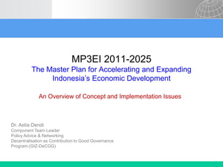 MP3EI 2011-2025
The Master Plan for Accelerating and Expanding
Indonesia’s Economic Development
An Overview of Concept and Implementation Issues

Dr. Astia Dendi
Component Team Leader
Policy Advice & Networking
Decentralisation as Contribution to Good Governance
Program (GIZ-DeCGG)

 